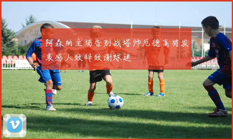 阿森纳主场告别战塔帅厄德高将发表感人致辞致谢球迷
