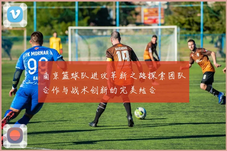 南京篮球队进攻革新之路探索团队合作与战术创新的完美结合