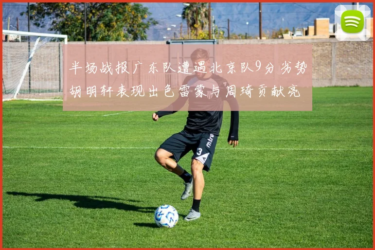 半场战报广东队遭遇北京队9分劣势胡明轩表现出色雷蒙与周琦贡献亮眼数据